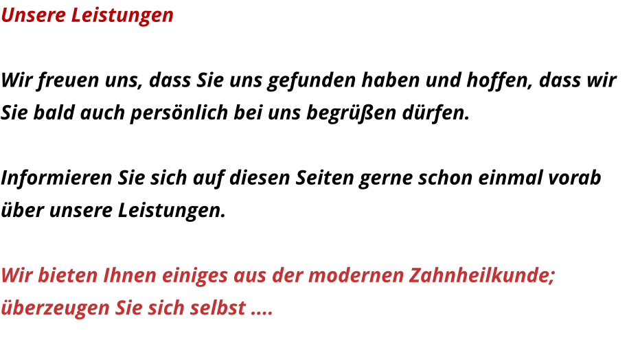 Unsere Leistungen  Wir freuen uns, dass Sie uns gefunden haben und hoffen, dass wir Sie bald auch persönlich bei uns begrüßen dürfen.  Informieren Sie sich auf diesen Seiten gerne schon einmal vorab über unsere Leistungen.  Wir bieten Ihnen einiges aus der modernen Zahnheilkunde;  überzeugen Sie sich selbst ....